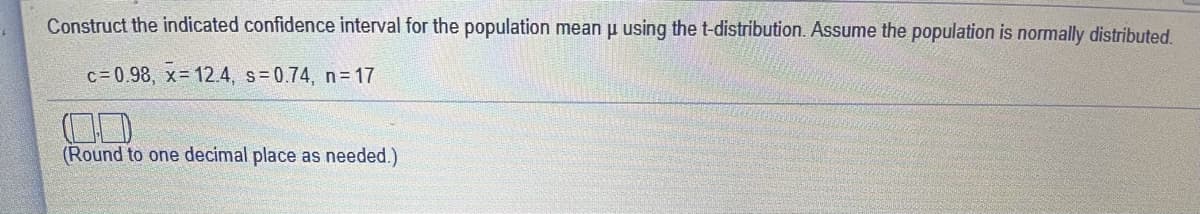 Construct the indicated confidence interval for the population mean p using the t-distribution. Assume the population is normally distributed.
c= 0.98, x= 12.4, s=0.74, n= 17
(Round to one decimal place as needed.)
