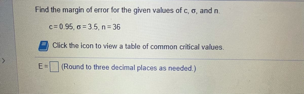 Find the margin of error for the given values of c, o, and n.
c= 0.95, o = 3.5, n = 36
Click the icon to view a table of common critical values.
E=D
(Round to three decimal places as needed.)
