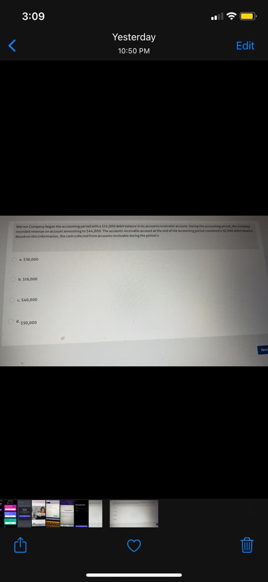 3:09
Yesterday
Edit
10:50 PM
Warren Company began the accounting period with a $14,000 debit balance in its accounts receivable account. During the accounting period, the company
recorded revenue on account amounting to $44,000. The accounts receivable account at the end of the accounting period contained a S8,000 detit balance.
Based on this information, the cash collected from accounts receivable during the period is
a. S38.000
O b. $18,000
OC. $40,000
O d. sso,000
