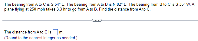 The bearing from A to C is S 54° E. The bearing from A to B is N 82° E. The bearing from B to C is S 36° W. A
plane flying at 250 mph takes 3.3 hr to go from A to B. Find the distance from A to C.
The distance from A to C is mi.
(Round to the nearest integer as needed.)