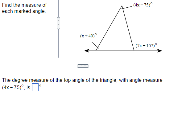 Find the measure of
each marked angle.
(x+40)°
(4x-75)°
(7x-107)°
The degree measure of the top angle of the triangle, with angle measure
(4x-75)°, isº.
