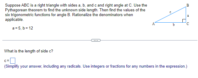 Suppose ABC is a right triangle with sides a, b, and c and right angle at C. Use the
Pythagorean theorem to find the unknown side length. Then find the values of the
six trigonometric functions for angle B. Rationalize the denominators when
applicable.
a = 5, b = 12
What is the length of side c?
b
T
B
od
(2
c=
(Simplify your answer, including any radicals. Use integers or fractions for any numbers in the expression.)