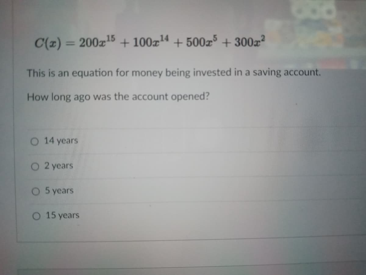 C(z)
= 200z15 + 100x14 + 500x5 + 300x²
%3D
This is an equation for money being invested in a saving account.
How long ago was the account opened?
O 14 years
O 2 years
O 5 years
O 15 years
