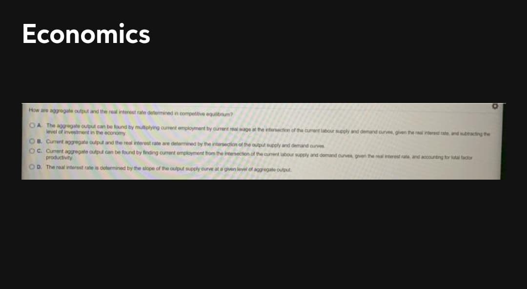 Economics
How are aggregate output and the real interest rate determined in compettive egulbum?
OA The aggregate oulput can be found by multiplying current employment by current real wage at the intesection of the current labour supply and demand curves, given the raal inderest rate. and ssubtracting the
level of investment in the economy
OB. Cument aggregata output and the real interest rate are determined by the intersection of the output supoly and demand ouves
OC. Cunent aggregate output can be found by finding current employment from the intersection of the current labour supply and domand ourves given the real interest rate and aocounting tor total tactor
productivity
OD. The real interest rate is determined by the slope of the output supply curve at a given level of aggregate output
