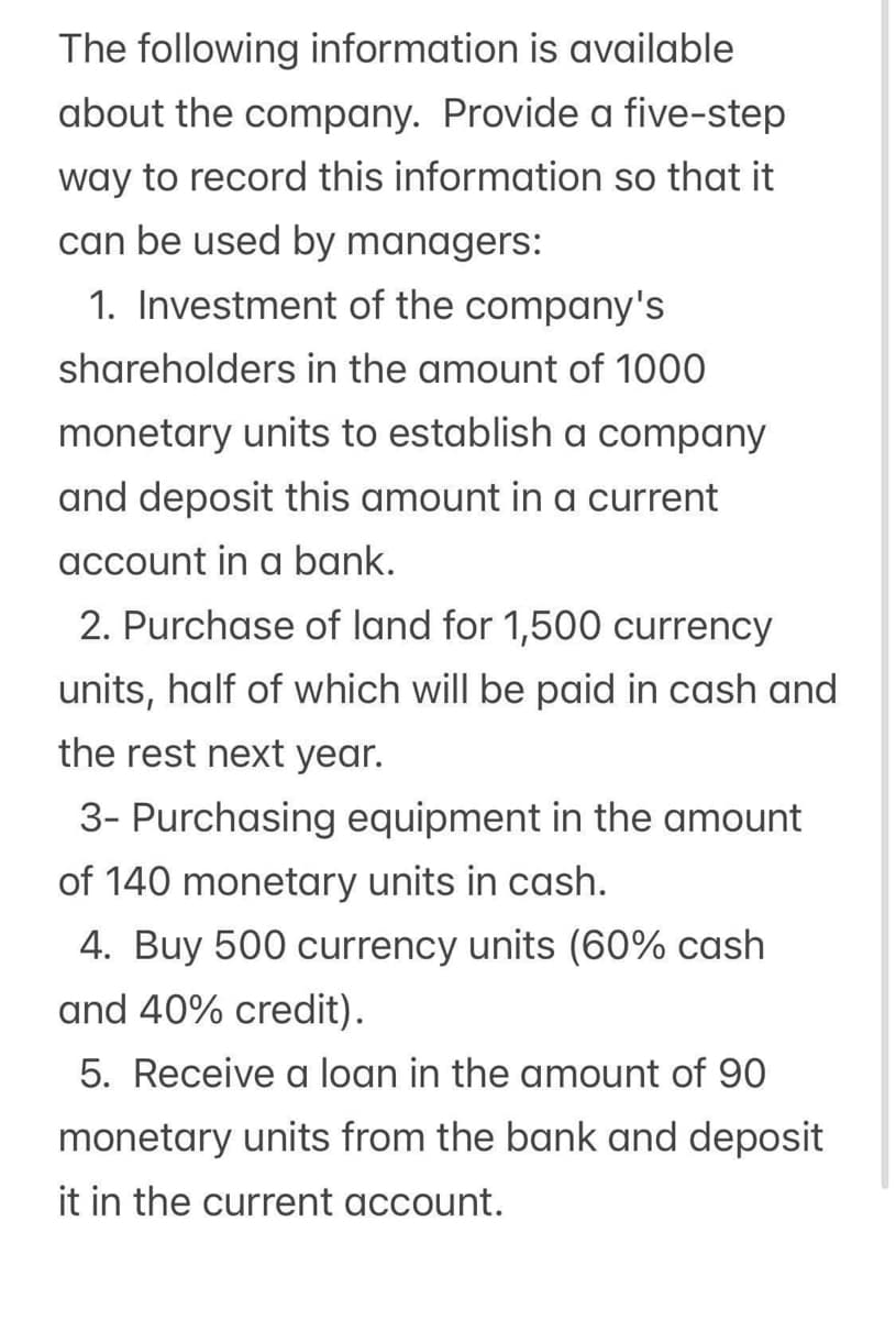 The following information is available
about the company. Provide a five-step
way to record this information so that it
can be used by managers:
1. Investment of the company's
shareholders in the amount of 1000
monetary units to establish a company
and deposit this amount in a current
account in a bank.
2. Purchase of land for 1,500 currency
units, half of which will be paid in cash and
the rest next year.
3- Purchasing equipment in the amount
of 140 monetary units in cash.
4. Buy 500 currency units (60% cash
and 40% credit).
5. Receive a loan in the amount of 90
monetary units from the bank and deposit
it in the current account.
