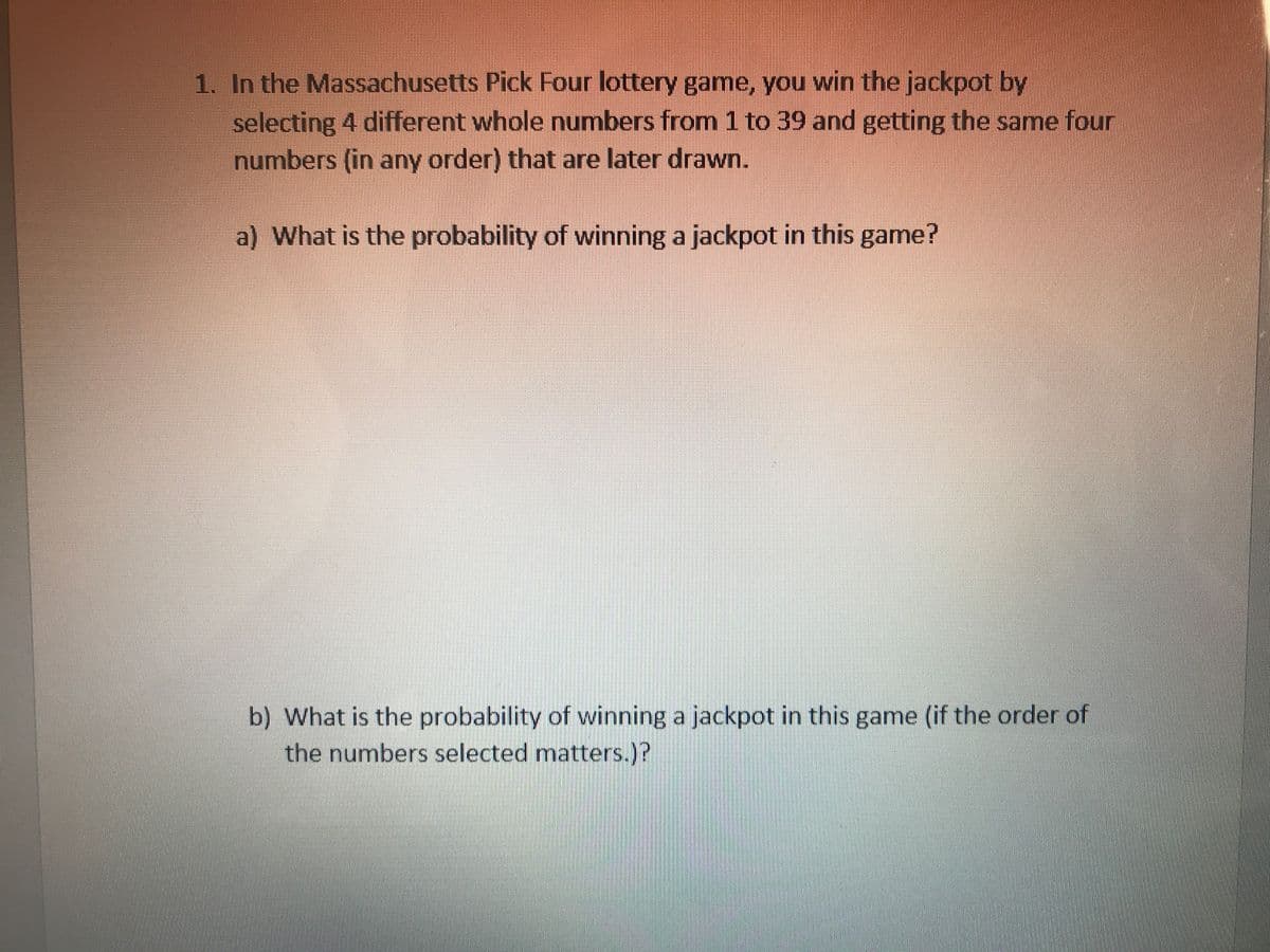 1. In the Massachusetts Pick Four lottery game, you win the jackpot by
selecting 4 different whole numbers from 1 to 39 and getting the same four
numbers (in any order) that are later drawn.
a) What is the probability of winning a jackpot in this game?
b) What is the probability of winning a jackpot in this game (if the order of
the numbers selected matters.)?
