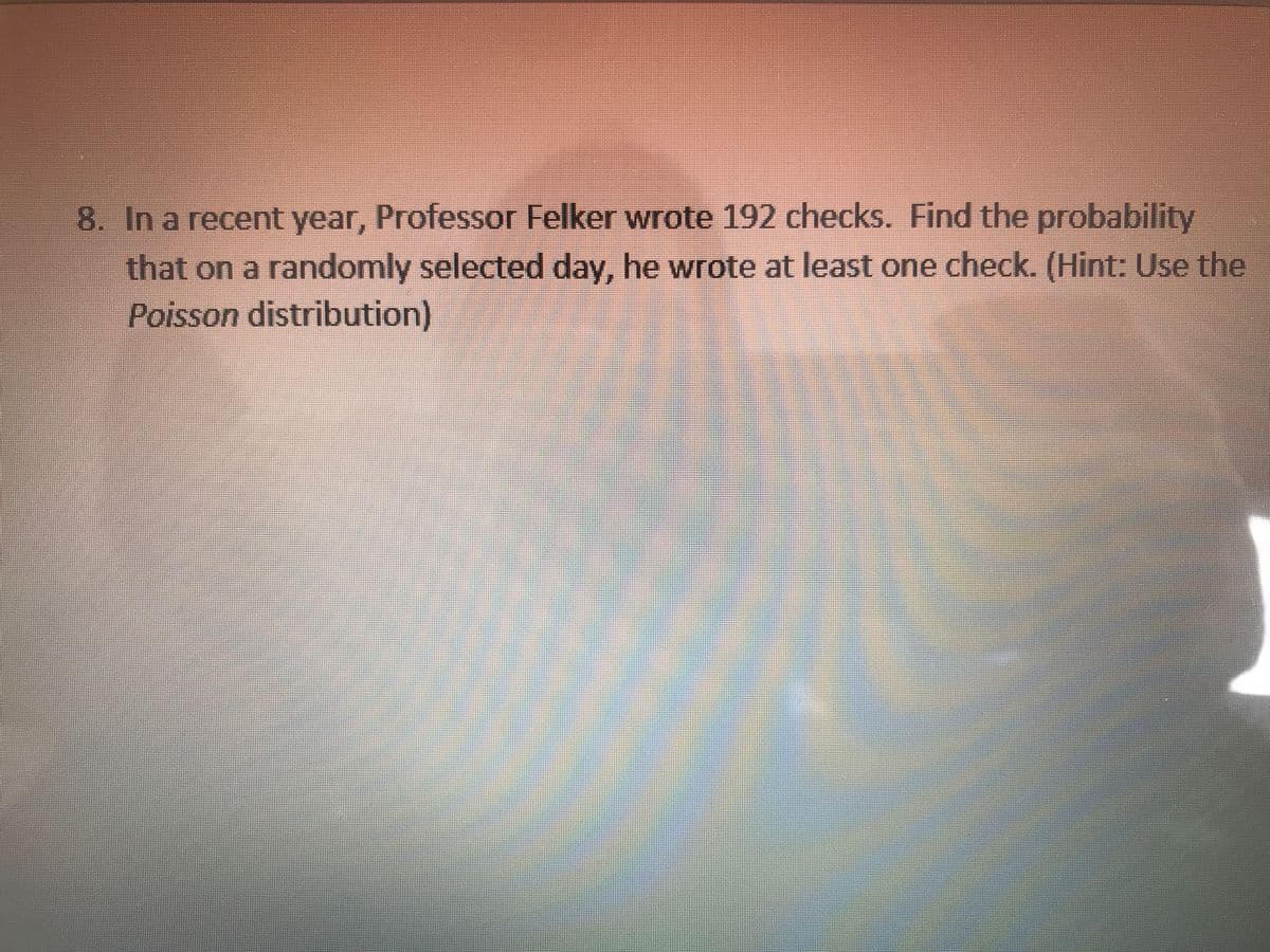 8. In a recent year, Professor Felker wrote 192 checks. Find the probability
that on a randomly selected day, he wrote at least one check. (Hint: Use the
Poisson distribution)
