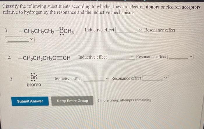 Classify the following substituents according to whether they are electron donors or electron acceptors
relative to hydrogen by the resonance and the inductive mechanisms.
-CH2CH2CH2-OCH3
Inductive effect
v Resonance effect
1.
2. -CH2CH2CH3C=CH
Inductive effect
Resonance effect
3.
Inductive effect
v Resonance effect
bromo
Submit Answer
Retry Entire Group
6 more group attempts remaining
