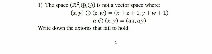 1) The space (R²,O,O) is not a vector space where:
(x, y) O (z, w) = (x +z + 1, y + w +1)
a © (x,y) = (ax, ay)
%3D
Write down the axioms that fail to hold.
1
