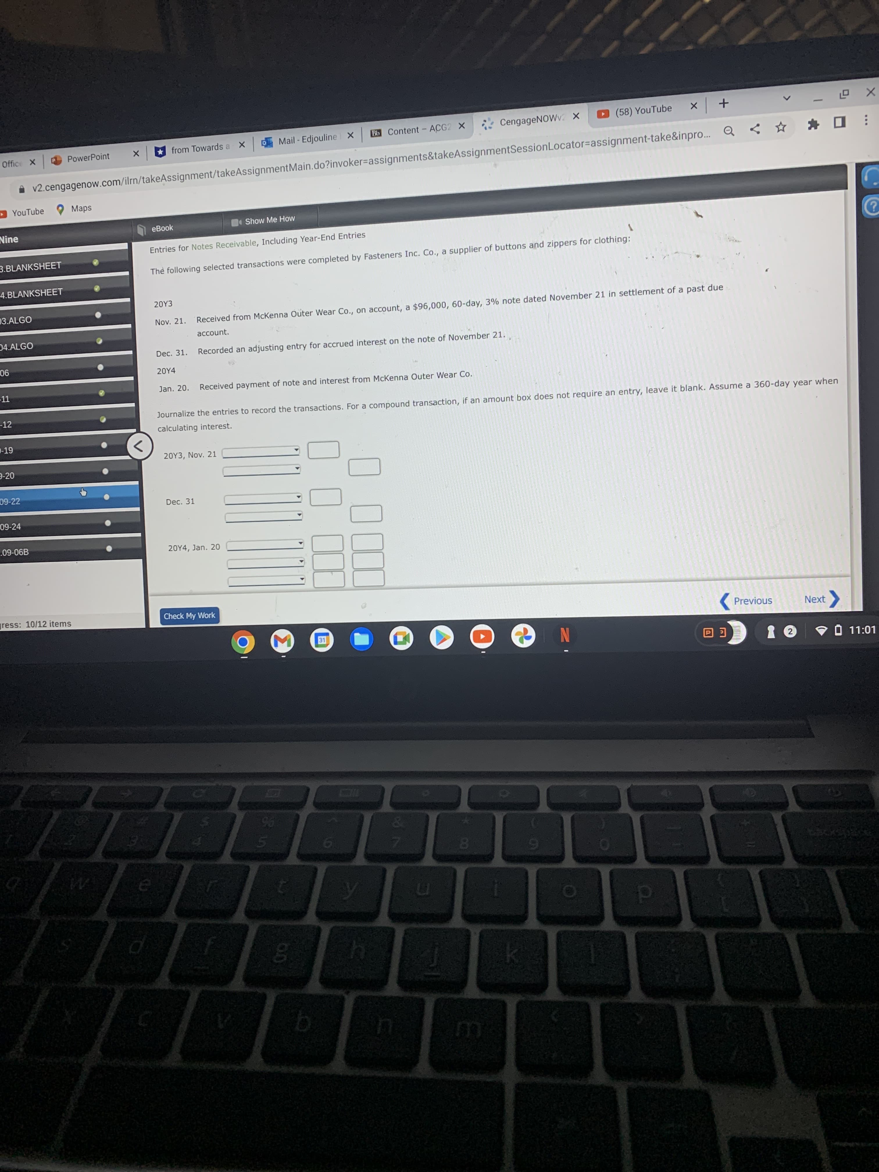 * CengageNOWv X
(58) YouTube
× ロ
Bb Content - ACG2 X
+ x
from Towards a
Mail - Edjouline X
Office X
PowerPoint
| x
v2.cengagenow.com/ilrn/takeAssignment/takeAssignmentMain.do?invoker=assignments&takeAssignmentSessionLocator=assignment-take&inpro.
D YouTube
eBook
Show Me How
Nine
Entries for Notes Receivable, Including Year-End Entries
3.BLANKSHEET
The following selected transactions were completed by Fasteners Inc. Co., a supplier of buttons and zippers for clothing:
4.BLANKSHEET
20Y3
03.ALGO
Nov. 21.
Received from McKenna Outer Wear Co., on account, a $96,000, 60-day, 3% note dated November 21 in settlement of a past due
account.
04.ALGO
Dec. 31.
Recorded an adjusting entry for accrued interest on the note of November 21.
90
20Y4
-11
Jan. 20.
Received payment of note and interest from McKenna Outer Wear Co.
-12
Journalize the entries to record the transactions. For a compound transaction, if an amount box does not require an entry, leave it blank. Assume a 360-day year when
calculating interest.
-19
<>
20Y3, Nov. 21
9-20
09-22
Dec. 31
09-24
.09-06B
20Y4, Jan. 20
gress: 10/12 items
Check My Work
( Previous
Next
31
N
V O 11:01
EGO
96
0.
