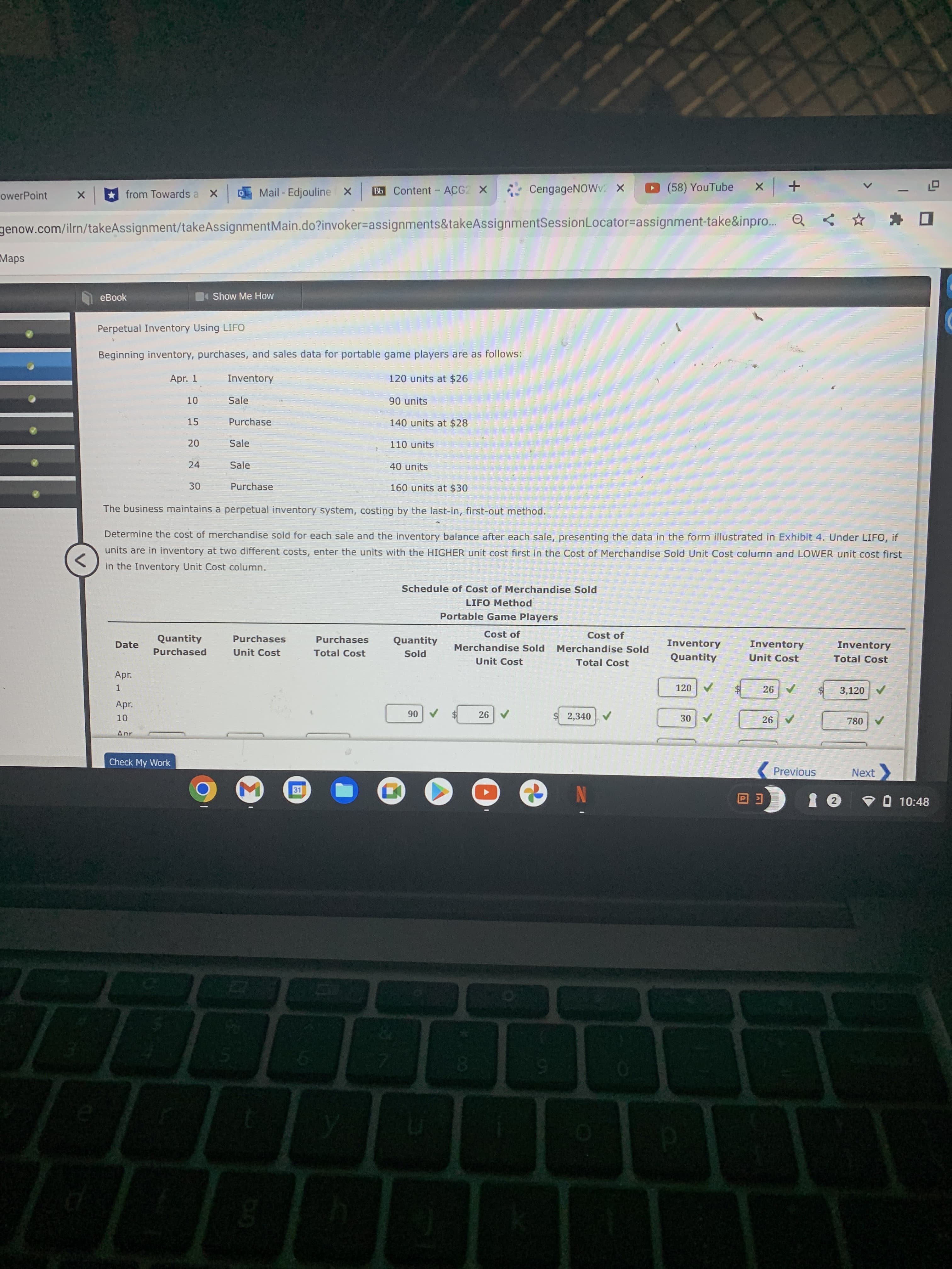 Mail - Edjouline X
Bb Content - ACG2 X
CengageNOWv. x
(58) YouTube
from Towards a
+ x
owerPoint
genow.com/ilrn/takeAssignment/takeAssignmentMain.do?invoker=assignments&takeAssignmentSessionLocator=Dassignment-take&inpro.. Q <
Maps
eBook
Show Me How
Perpetual Inventory Using LIFO
Beginning inventory, purchases, and sales data for portable game players are as follows:
Apr. 1
Inventory
120 units at $26
Sale
90 units
15
Purchase
140 units at $28
Sale
110 units
24
Sale
40 units
Purchase
160 units at $30
The business maintains a perpetual inventory system, costing by the last-in, first-out method.
Determine the cos
of merchandise sold for each sale and the inventory balance after each sale, presenting the data in the form illustrated in Exhibit 4. Under LIFO, if
units are in inventory at two different costs, enter the units with the HIGHER unit cost first in the Cost of Merchandise Sold Unit Cost column and LOWER unit cost first
in the Inventory Unit Cost column.
Schedule of Cost of Merchandise Sold
LIFO Method
Portable Game Players
Cost of
Cost of
Quantity
Purchases
Purchases
Quantity
Inventory
Inventory
Inventory
Date
Merchandise Sold
Merchandise Sold
Purchased
Unit Cost
Total Cost
Quantity
Unit Cost
Total Cost
Pjos
Unit Cost
Total Cost
Apr.
26
3,120 V
1.
24
Apr.
$2,340
A 06
A08
Anr
Check My Work
Previous
Next
31
V O 10:48
E回
0.
