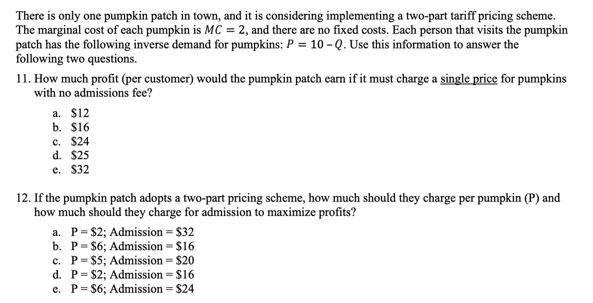 There is only one pumpkin patch in town, and it is considering implementing a two-part tariff pricing scheme.
The marginal cost of each pumpkin is MC 2, and there are no fixed costs. Each person that visits the pumpkin
patch has the following inverse demand for pumpkins: P = 10 - Q. Use this information to answer the
following two questions.
11. How much profit (per customer) would the pumpkin patch earn if it must charge a single price for pumpkins
with no admissions fee?
a. $12
b. $16
c. $24
d. $25
e. $32
12. If the pumpkin patch adopts a two-part pricing scheme, how much should they charge per pumpkin (P) and
how much should they charge for admission to maximize profits?
a. P = $2; Admission = $32
b. P= $6; Admission = $16
c. P = $5; Admission = $20
P = $2; Admission = $16
e. P = $6; Admission = $24
d.