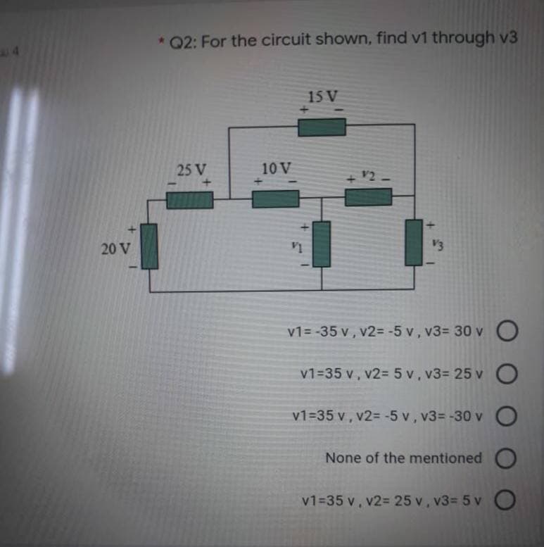 * Q2: For the circuit shown, find v1 through v3
15 V
25 V
10 V
V2
20 V
V1
V3
v1= -35 v , v2= -5 v, v3= 30 v O
v1=35 v, v2= 5 v, v3= 25 v O
v1=35 v, v2= -5 v, v3= -30 v O
None of the mentioned
v1=35 v, v2= 25 v, v3= 5 v O
