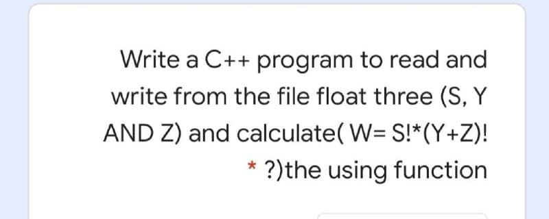 Write a C++ program to read and
write from the file float three (S, Y
AND Z) and calculate( W= S!*(Y+Z)!
?)the using function

