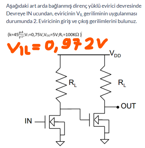 Aşağıdaki art arda bağlanmış direnç yüklü evirici devresinde
Devreye IN ucundan, eviricinin VILgeriliminin uygulanması
durumunda 2. Eviricinin giriş ve çıkış gerilimlerini bulunuz.
(k=45V;=0,75V,Voo=5V;R\=100K2 )|
VIL=0,972V
RL
RL
OUT
IN
