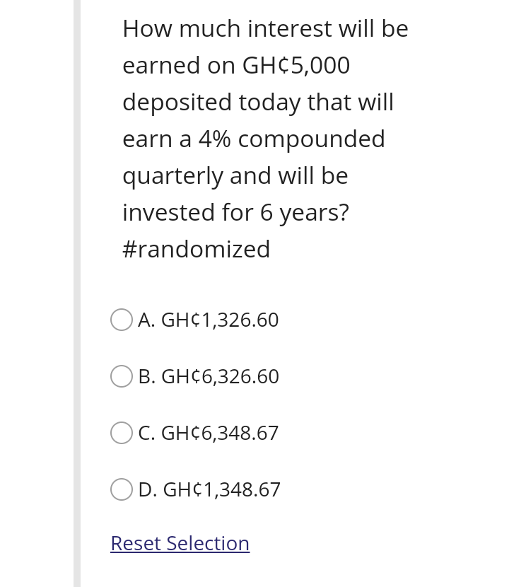 How much interest will be
earned on GH¢5,000
deposited today that will
earn a 4% compounded
quarterly and will be
invested for 6 years?
#randomized
O A. GH¢1,326.60
B. GH¢6,326.60
OC. GH¢6,348.67
D. GH¢1,348.67
Reset Selection
