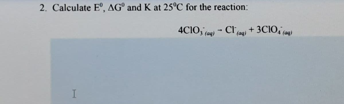 2. Calculate E°, AG° and K at 25°C for the reaction:
4CIO, (aq) - Cl (ag) +3CIO, (aq)
I.
