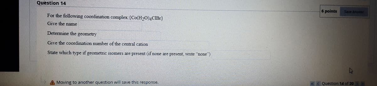 Question 14
6 points
Save Answer
For the following coordination complex {Co(H20)4CIB1}
Give the name
Determine the geometry
Give the coordination number of the central cation
State which type if geometric isomers are present (if none are present, write "none)
«< Question 14 of 20
Moving to another question will save this response.
