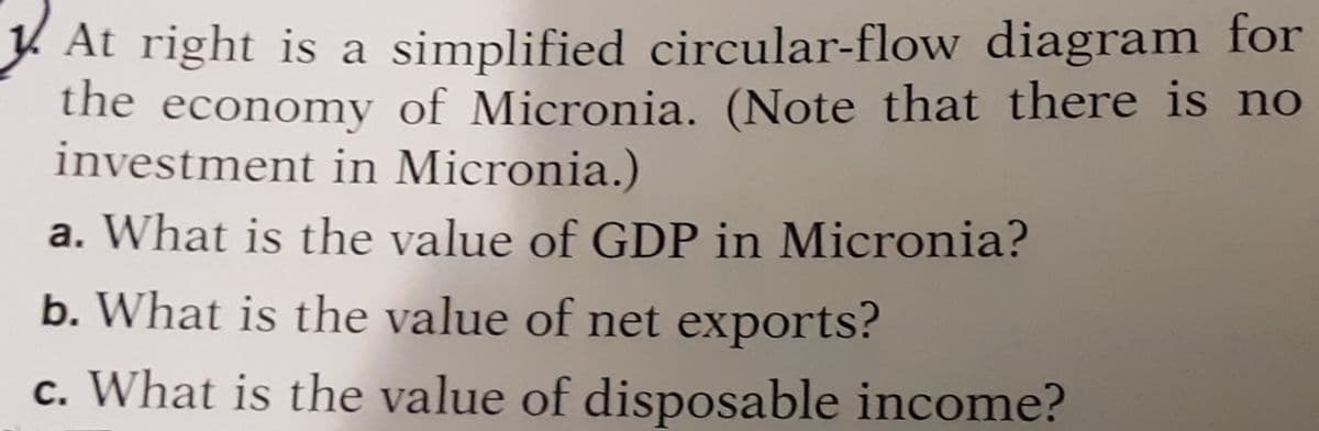 Y At right is a simplified circular-flow diagram for
the economy of Micronia. (Note that there is no
investment in Micronia.)
a. What is the value of GDP in Micronia?
b. What is the value of net exports?
c. What is the value of disposable income?
