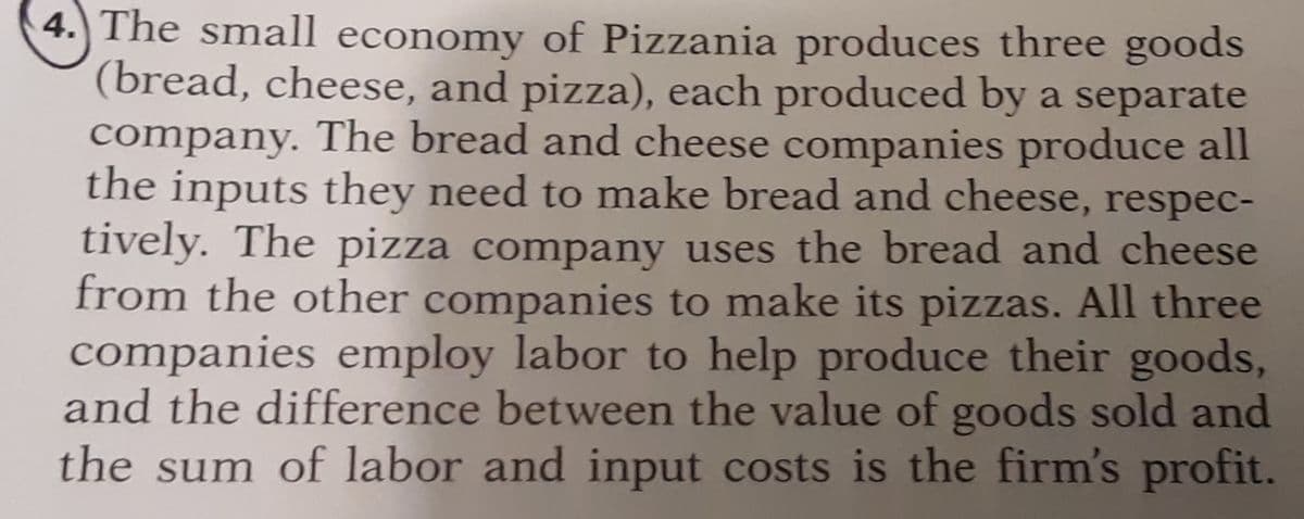 4.) The small economy of Pizzania produces three goods
(bread, cheese, and pizza), each produced by a separate
company. The bread and cheese companies produce all
the inputs they need to make bread and cheese, respec-
tively. The pizza company uses the bread and cheese
from the other companies to make its pizzas. All three
companies employ labor to help produce their goods,
and the difference between the value of goods sold and
the sum of labor and input costs is the firm's profit.
