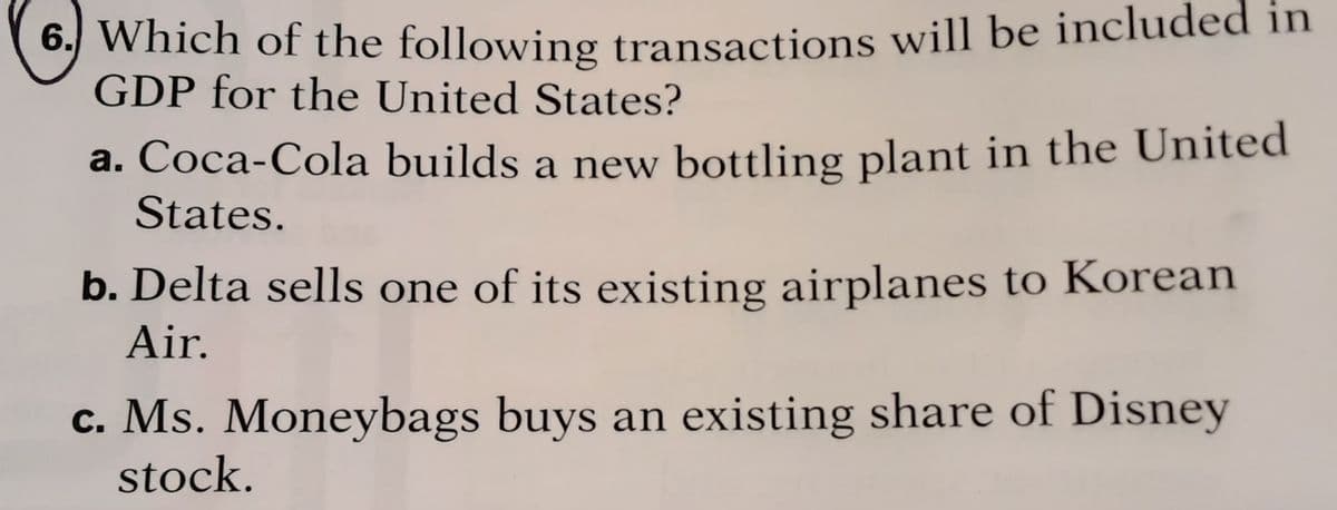 6. Which of the following transactions will be included in
GDP for the United States?
a. Coca-Cola builds a new bottling plant in the United
States.
b. Delta sells one of its existing airplanes to Korean
Air.
c. Ms. Moneybags buys an existing share of Disney
stock.
