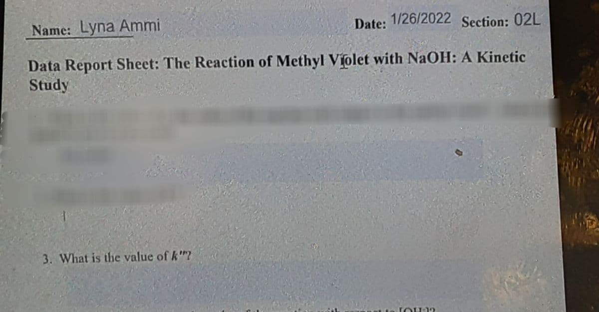 Name: Lyna Ammi
Date: 1/26/2022 Section: 02L
Data Report Sheet: The Reaction of Methyl Violet with NaOH: A Kinetic
Study
3. What is the value of k"?
