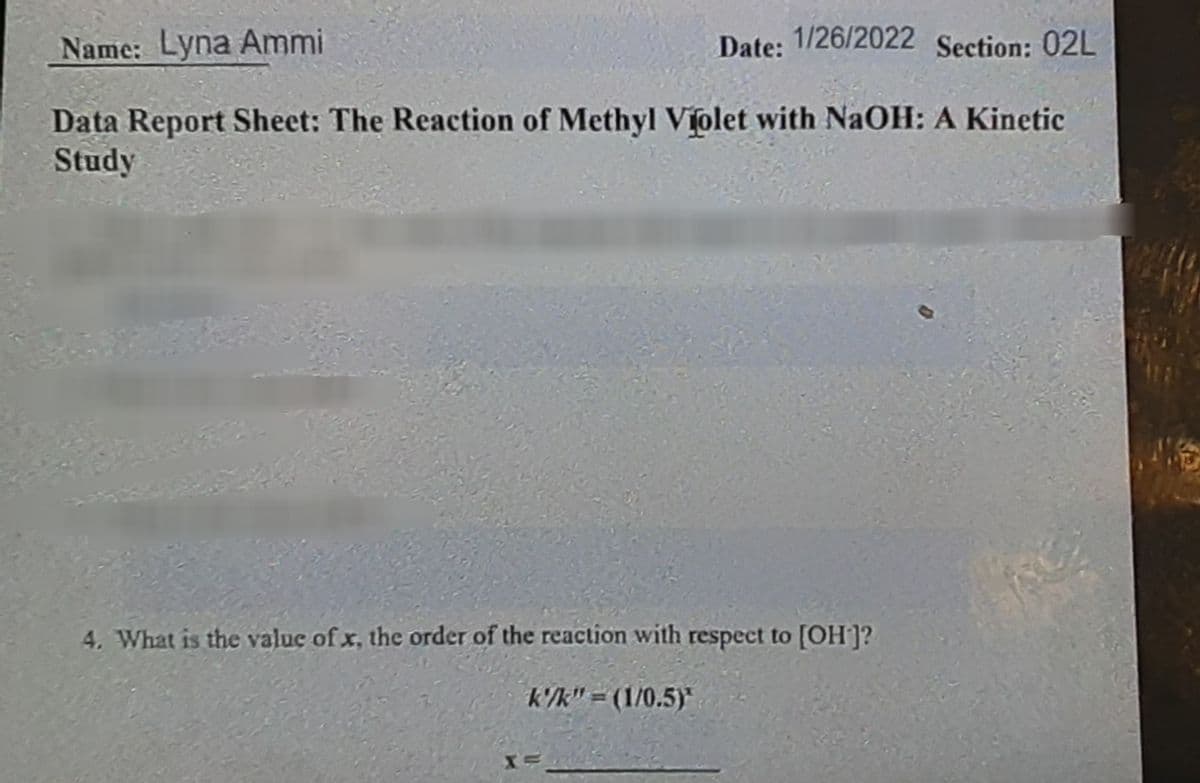 Name: Lyna Ammi
Date: 1/26/2022 Section: 02L
Data Report Sheet: The Reaction of Methyl Violet with NaOH: A Kinetic
Study
4. What is the value of x, the order of the reaction with respect to [OH]?
k'/k" = (1/0.5)*
