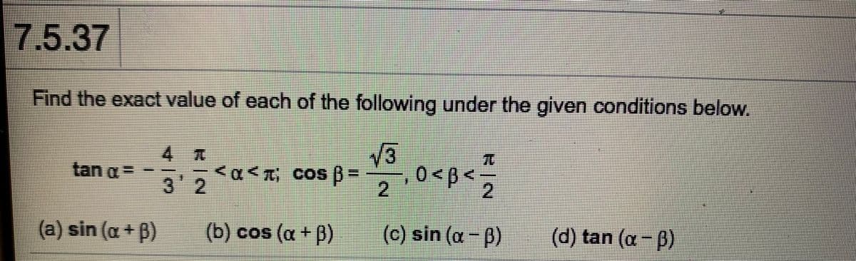 7.5.37
Find the exact value of each of the following under the given conditions below.
4 T
V3
TO
tan a=
3'2
2
-2
(a) sin (a + B)
(b) cos (a +D)
(c) sin (a-ß)
(d) tan (a-p)

