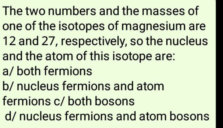 The two numbers and the masses of
one of the isotopes of magnesium are
12 and 27, respectively, so the nucleus
and the atom of this isotope are:
a/ both fermions
b/ nucleus fermions and atom
fermions c/ both bosons
d/ nucleus fermions and atom bosons
