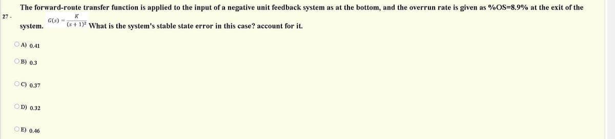 The forward-route transfer function is applied to the input of a negative unit feedback system as at the bottom, and the overrun rate is given as %OS=8.9% at the exit of the
G(s) =
(s + 1)2 What is the system's stable state error in this case? account for it.
K
27 -
system.
O A) 0.41
в) 0.3
O C) 0.37
OD) 0.32
OE) 0.46
