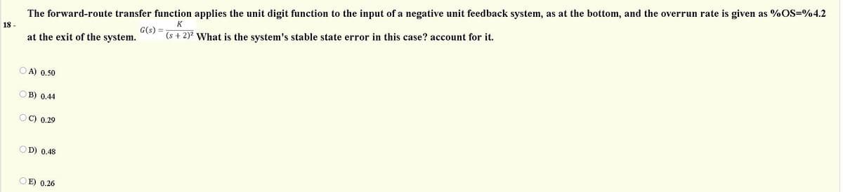 The forward-route transfer function applies the unit digit function to the input of a negative unit feedback system, as at the bottom, and the overrun rate is given as %OS=%4.2
K
G(s) =
18 -
(s + 2)? What is the system's stable state error in this case? account for it.
at the exit of the system.
O A) 0.50
O B) 0.44
С) 0.29
O D) 0.48
O E) 0.26
