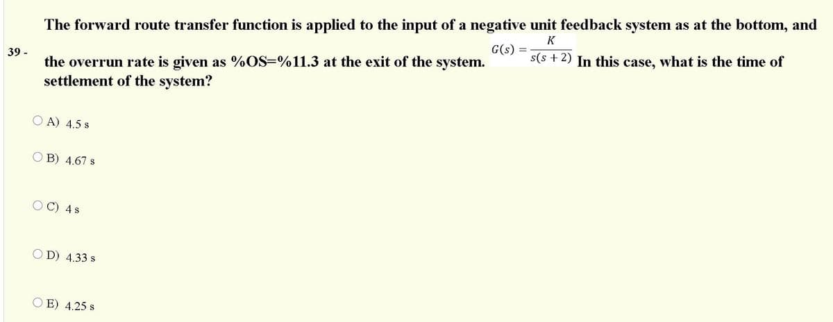 The forward route transfer function is applied to the input of a negative unit feedback system as at the bottom, and
In this case, what is the time of
K
G(s)
s(s + 2)
the overrun rate is given as %OS=%11.3 at the exit of the system.
settlement of the system?
39 -
O A) 4.5 s
B) 4.67 s
O C) 4s
O D) 4.33 s
O E) 4.25 s
