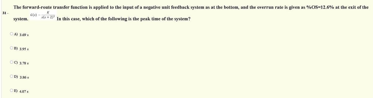The forward-route transfer function is applied to the input of a negative unit feedback system as at the bottom, and the overrun rate is given as %OS=12.6% at the exit of the
K
31 -
G(s)
s(s + 2)?
In this case, which of the following is the peak time of the system?
system.
A) 3.69 s
В) 3.95 s
OC) 3.78 s
OD) 3.86 s
O E) 4.07 s
