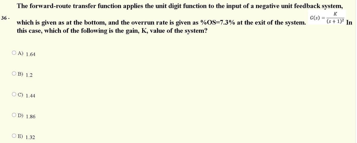 The forward-route transfer function applies the unit digit function to the input of a negative unit feedback system,
(s + 1)2 In
K
G(s) =
which is given as at the bottom, and the overrun rate is given as %OS=7.3% at the exit of the system.
this case, which of the following is the gain, K, value of the system?
36 -
A) 1.64
O B) 1.2
O C) 1.44
O D) 1.86
E) 1.32
