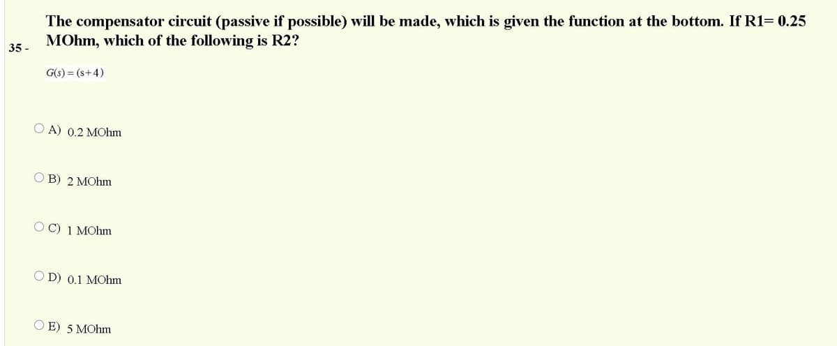 The compensator circuit (passive if possible) will be made, which is given the function at the bottom. If R1= 0.25
MOhm, which of the following is R2?
35 -
G(s) = (s+4)
O A) 0.2 MOhm
B) 2 MOhm
O C) 1 MOhm
O D) 0.1 MOhm
E) 5 MOhm
