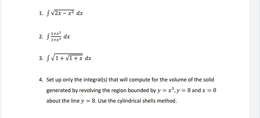 1. S V2x – x² dx
2. S dx
1+x2
1+x3
3. SV1+ V1+x dx
4. Set up only the integral(s) that will compute for the volume of the solid
generated by revolving the region bounded by y = x³,y = 8 and x = 0
about the line y = 8. Use the cylindrical shells method.
