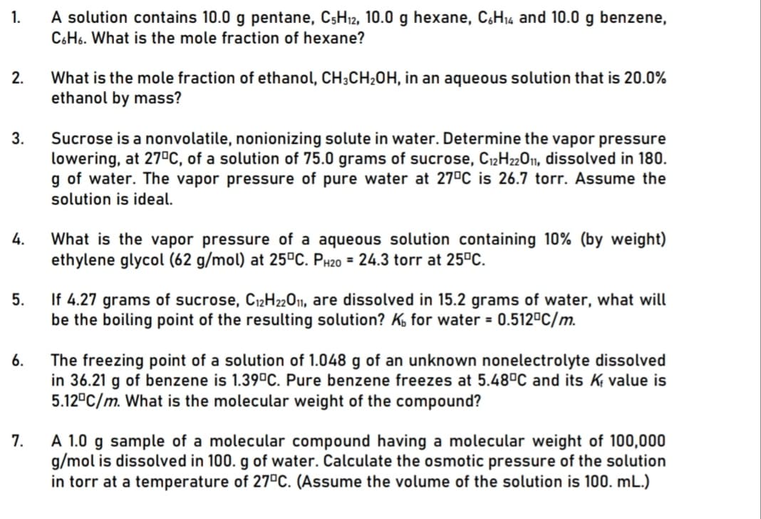 1.
A solution contains 10.0 g pentane, C5H12, 10.0 g hexane, C,H14 and 10.0 g benzene,
C6H6. What is the mole fraction of hexane?
2.
What is the mole fraction of ethanol, CH;CH20H, in an aqueous solution that is 20.0%
ethanol by mass?
3.
Sucrose is a nonvolatile, nonionizing solute in water. Determine the vapor pressure
lowering, at 27°C, of a solution of 75.0 grams of sucrose, C12H2011, dissolved in 180.
g of water. The vapor pressure of pure water at 27°C is 26.7 torr. Assume the
solution is ideal.
What is the vapor pressure of a aqueous solution containing 10% (by weight)
ethylene glycol (62 g/mol) at 25ºC. PH20 = 24.3 torr at 25°C.
4.
If 4.27 grams of sucrose, C12H22011, are dissolved in 15.2 grams of water, what will
be the boiling point of the resulting solution? Ko for water = 0.512ºC/m.
5.
6.
The freezing point of a solution of 1.048 g of an unknown nonelectrolyte dissolved
in 36.21 g of benzene is 1.39°C. Pure benzene freezes at 5.48°C and its K; value is
5.12°C/m. What is the molecular weight of the compound?
A 1.0 g sample of a molecular compound having a molecular weight of 100,000
g/mol is dissolved in 100. g of water. Calculate the osmotic pressure of the solution
in torr at a temperature of 27°C. (Assume the volume of the solution is 100. mL.)
7.
