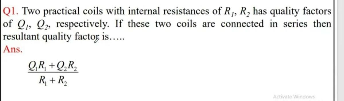 |Q1. Two practical coils with internal resistances of R1, R, has quality factors
of Q, Q» respectively. If these two coils are connected in series then
resultant quality factor is.…..
|Ans.
GR, +Q,R,
R, + R,
Activate Windows
