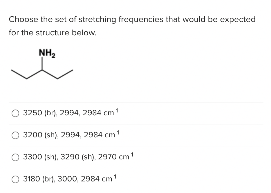 Choose the set of stretching frequencies that would be expected
for the structure below.
NH2
3250 (br), 2994, 2984 cm1
3200 (sh), 2994, 2984 cm1
3300 (sh), 3290 (sh), 2970 cm1
3180 (br), 3000, 2984 cm1
