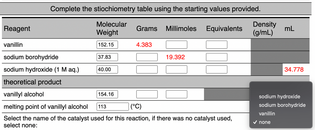 Complete the stiochiometry table using the starting values provided.
Molecular
Density
(g/mL)
Reagent
Grams
Millimoles
Equivalents
mL
Weight
vanillin
152.15
4.383
sodium borohydride
37.83
19.392
sodium hydroxide (1 M aq.)
40.00
34.778
theoretical product
vanillyl alcohol
154.16
sodium hydroxide
melting point of vanillyl alcohol
(°C)
sodium borohydride
113
vanillin
Select the name of the catalyst used for this reaction, if there was no catalyst used,
select none:
V none
