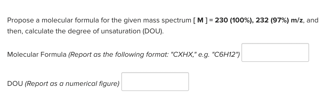 Propose a molecular formula for the given mass spectrum [ M] = 230 (100%), 232 (97%) m/z, and
then, calculate the degree of unsaturation (DOU).
Molecular Formula (Report as the following format: "CXHX," e.g. "C6H12")
DOU (Report as a numerical figure)
