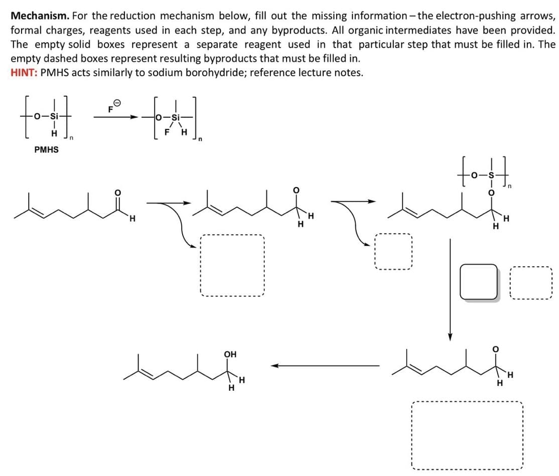Mechanism. For the reduction mechanism below, fill out the missing information - the electron-pushing arrows,
formal charges, reagents used in each step, and any byproducts. All organic intermediates have been provided.
The empty solid boxes represent a separate reagent used in that particular step that must be filled in. The
empty dashed boxes represent resulting byproducts that must be filled in.
HINT: PMHS acts similarly to sodium borohydride; reference lecture notes.
F
Si
PMHS
fot.
H.
H
H.
OH
H.
H
