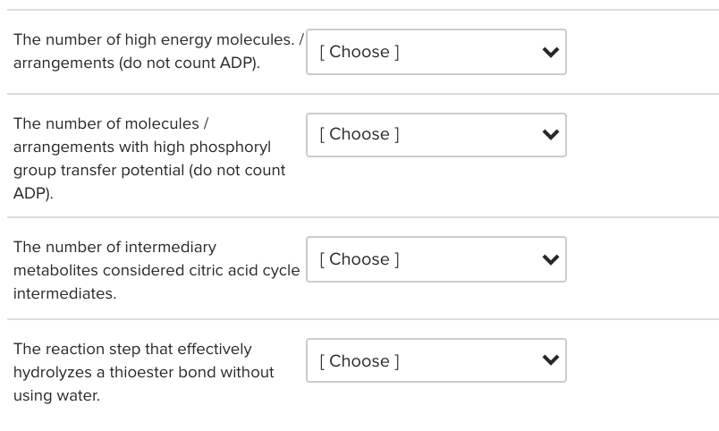 The number of high energy molecules. /
[ Choose ]
arrangements (do not count ADP).
The number of molecules /
[Choose ]
arrangements with high phosphoryl
group transfer potential (do not count
ADP).
The number of intermediary
[ Choose ]
metabolites considered citric acid cycle
intermediates.
The reaction step that effectively
[ Choose ]
hydrolyzes a thioester bond without
using water.
>
