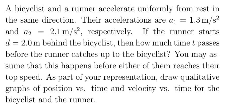 A bicyclist and a runner accelerate uniformly from rest in
the same direction. Their accelerations are a₁ = 1.3 m/s²
and a2
2.1 m/s², respectively. If the runner starts
d = 2.0 m behind the bicyclist, then how much time t passes
before the runner catches up to the bicyclist? You may as-
sume that this happens before either of them reaches their
top speed. As part of your representation, draw qualitative
graphs of position vs. time and velocity vs. time for the
bicyclist and the runner.