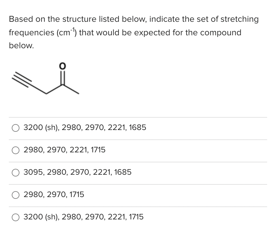 Based on the structure listed below, indicate the set of stretching
frequencies (cm") that would be expected for the compound
below.
3200 (sh), 2980, 2970, 2221, 1685
2980, 2970, 2221, 1715
3095, 2980, 2970, 2221, 1685
2980, 2970, 1715
3200 (sh), 2980, 2970, 2221, 1715
