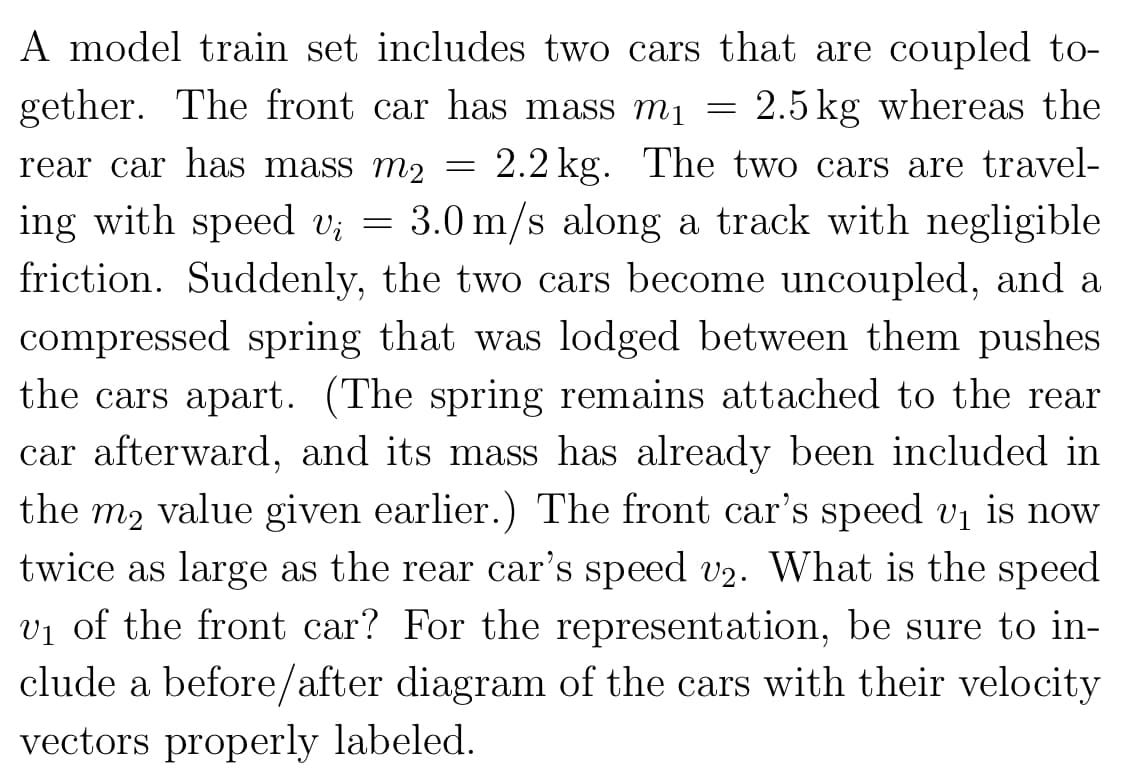 A model train set includes two cars that are coupled to-
gether. The front car has mass m₁ = 2.5kg whereas the
rear car has mass m₂ 2.2 kg. The two cars are travel-
ing with speed v₁ = 3.0 m/s along a track with negligible
friction. Suddenly, the two cars become uncoupled, and a
compressed spring that was lodged between them pushes
the cars apart. (The spring remains attached to the rear
car afterward, and its mass has already been included in
the m₂ value given earlier.) The front car's speed v₁ is now
twice as large as the rear car's speed v2. What is the speed
v₁ of the front car? For the representation, be sure to in-
clude a before/after diagram of the cars with their velocity
vectors properly labeled.
=