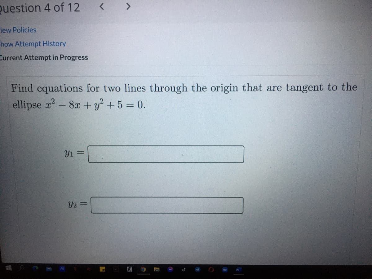 Question 4 of 12
< >
iew Policies
how Attempt History
Current Attempt in Progress
Find equations for two lines through the origin that are tangent to the
ellipse x- 8x + y + 5 = 0.
Y1 =
Y2 =
