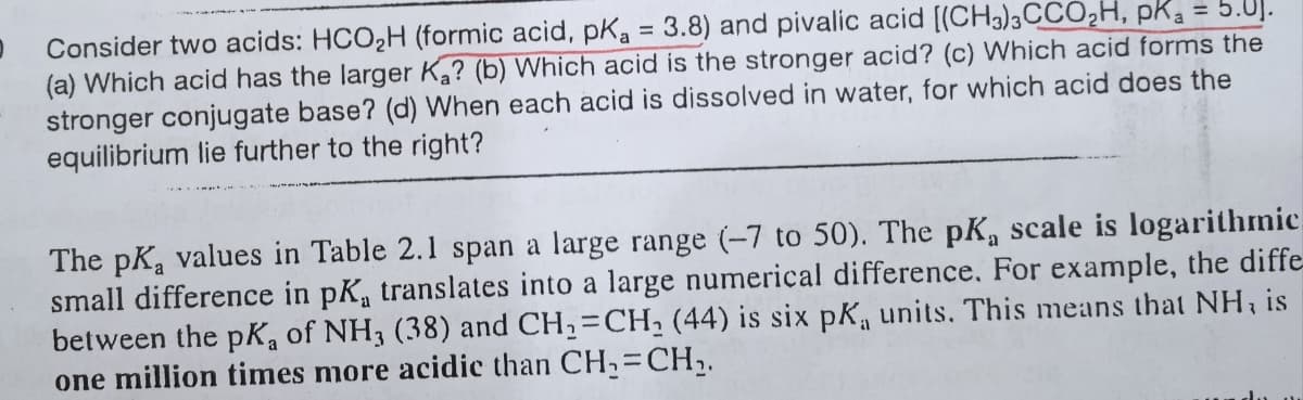 Consider two acids: HCO2H (formic acid, pKa = 3.8) and pivalic acid [(CH3)3CCO,H, pK = 5.0].
(a) Which acid has the larger K? (b) Which acid is the stronger acid? (c) Which acid forms the
stronger conjugate base? (d) When each acid is dissolved in water, for which acid does the
equilibrium lie further to the right?
%3D
The pKa values in Table 2.1 span a large range (-7 to 50). The pK, scale is logarithmic.
small difference in pK, translates into a large numerical difference, For example, the diffe
between the pK, of NH3 (38) and CH2=CH, (44) is six pKa units. This means that NH, is
one million times more acidic than CH,=CH,.
