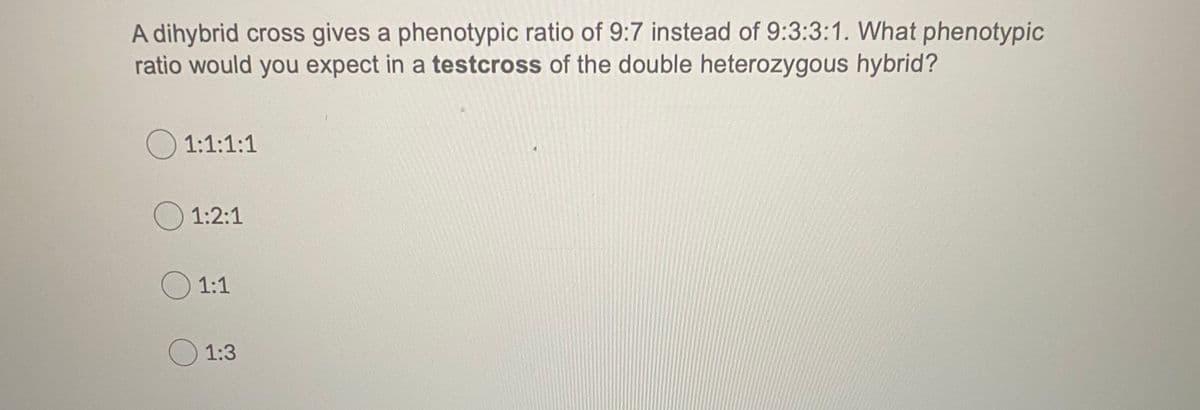 A dihybrid cross gives a phenotypic ratio of 9:7 instead of 9:3:3:1. What phenotypic
ratio would you expect in a testcross of the double heterozygous hybrid?
O 1:1:1:1
O 1:2:1
O 1:1
)1:3
