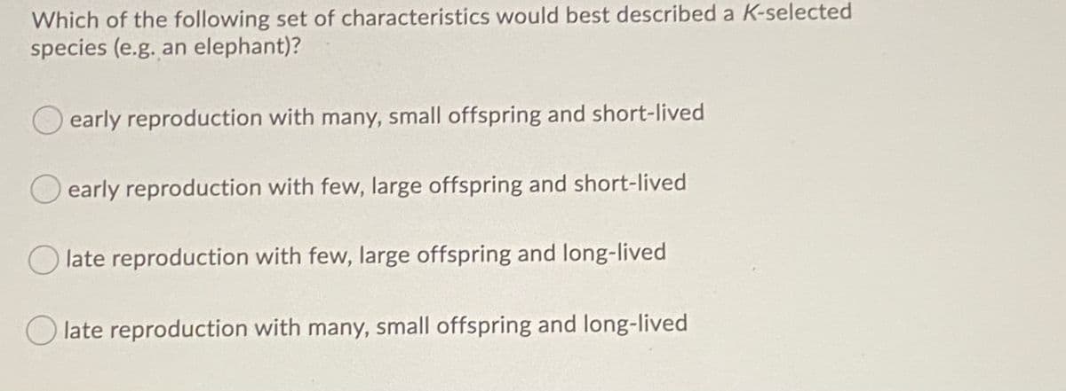 Which of the following set of characteristics would best described a K-selected
species (e.g. an elephant)?
early reproduction with many, small offspring and short-lived
early reproduction with few, large offspring and short-lived
late reproduction with few, large offspring and long-lived
O late reproduction with many, small offspring and long-lived
